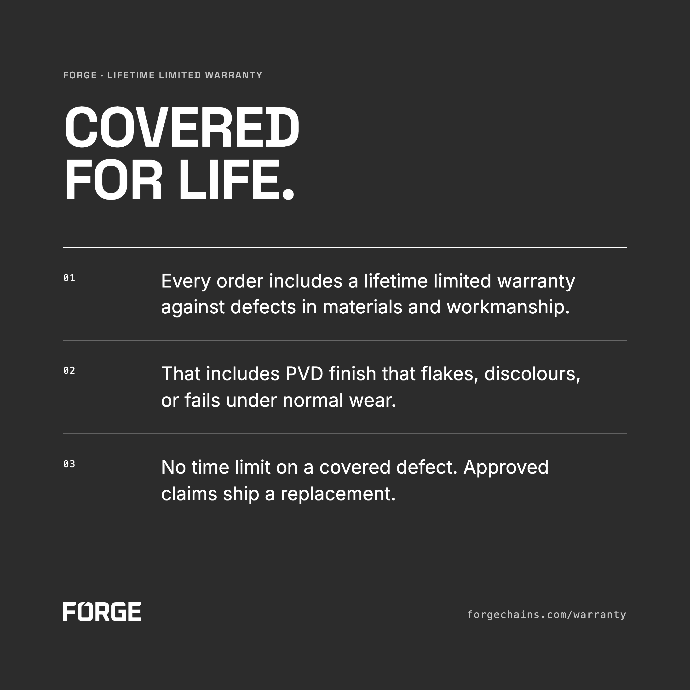 Forge: Covered for life. Lifetime limited warranty against defects in materials and workmanship, including PVD finish that flakes, discolours, or fails under normal wear. No time limit on a covered defect. Approved claims ship a replacement. forgechains.com/warranty.